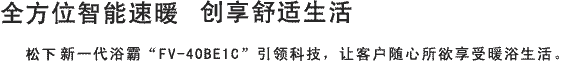 全方位智能速暖 创享舒适生活 Panasonic新一代浴霸“FV-40BE1C”引领科技，让客户随心所欲享受暖浴生活。
